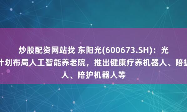 炒股配资网站找 东阳光(600673.SH)：光谷东智亦计划布局人工智能养老院，推出健康疗养机器人、陪护机器人等