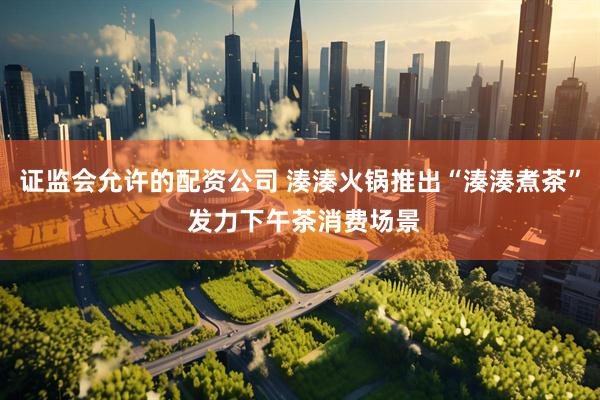证监会允许的配资公司 湊湊火锅推出“湊湊煮茶” 发力下午茶消费场景