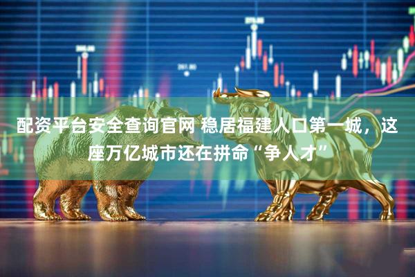 配资平台安全查询官网 稳居福建人口第一城，这座万亿城市还在拼命“争人才”