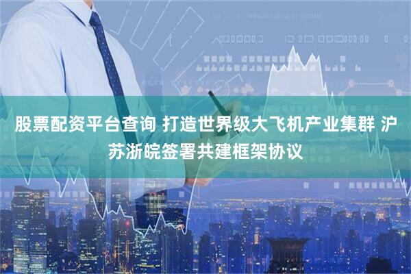 股票配资平台查询 打造世界级大飞机产业集群 沪苏浙皖签署共建框架协议