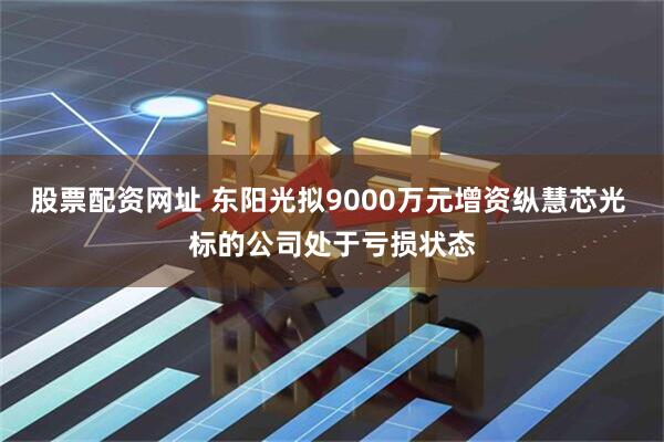 股票配资网址 东阳光拟9000万元增资纵慧芯光 标的公司处于亏损状态
