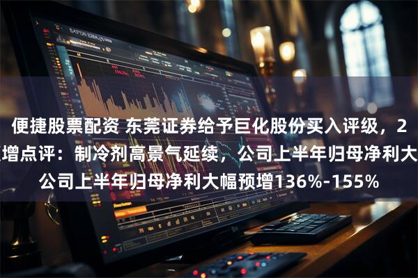 便捷股票配资 东莞证券给予巨化股份买入评级，2025年半年度业绩预增点评：制冷剂高景气延续，公司上半年归母净利大幅预增136%-155%