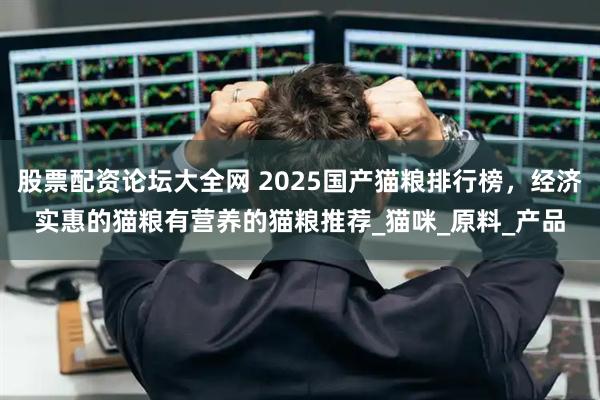 股票配资论坛大全网 2025国产猫粮排行榜，经济实惠的猫粮有营养的猫粮推荐_猫咪_原料_产品
