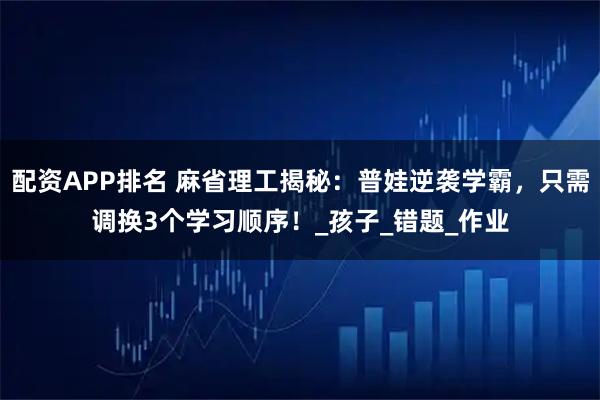配资APP排名 麻省理工揭秘：普娃逆袭学霸，只需调换3个学习顺序！_孩子_错题_作业