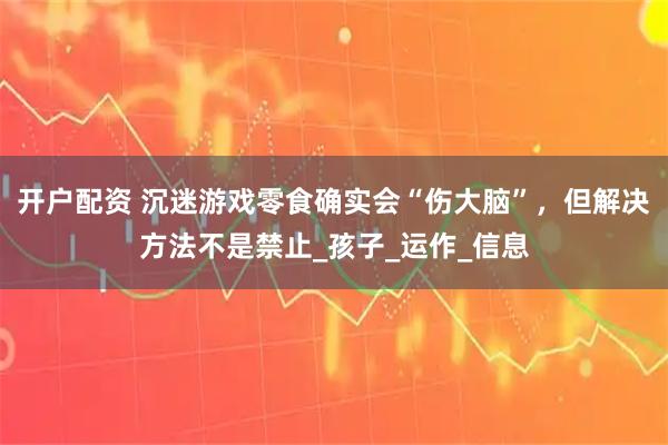 开户配资 沉迷游戏零食确实会“伤大脑”,但解决方法不是禁止_孩子_运作_信息
