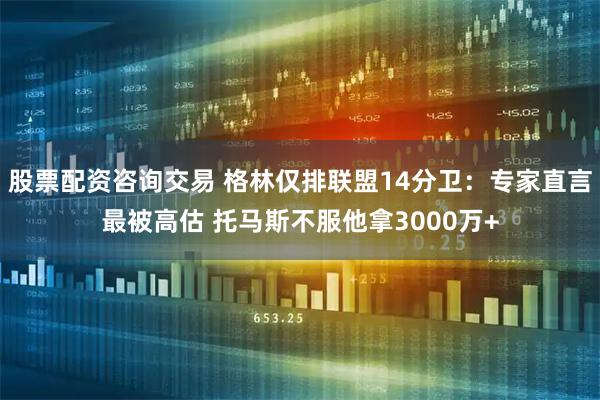 股票配资咨询交易 格林仅排联盟14分卫：专家直言最被高估 托马斯不服他拿3000万+