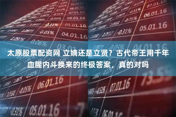 太原股票配资网 立嫡还是立贤？古代帝王用千年血腥内斗换来的终极答案，真的对吗