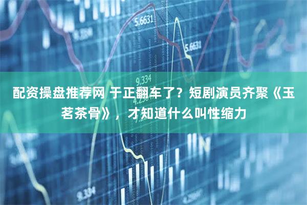 配资操盘推荐网 于正翻车了？短剧演员齐聚《玉茗茶骨》，才知道什么叫性缩力