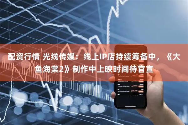 配资行情 光线传媒：线上IP店持续筹备中，《大鱼海棠2》制作中上映时间待官宣