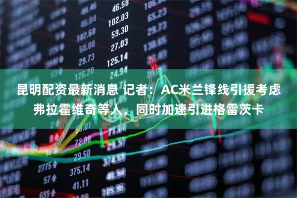昆明配资最新消息 记者：AC米兰锋线引援考虑弗拉霍维奇等人，同时加速引进格雷茨卡