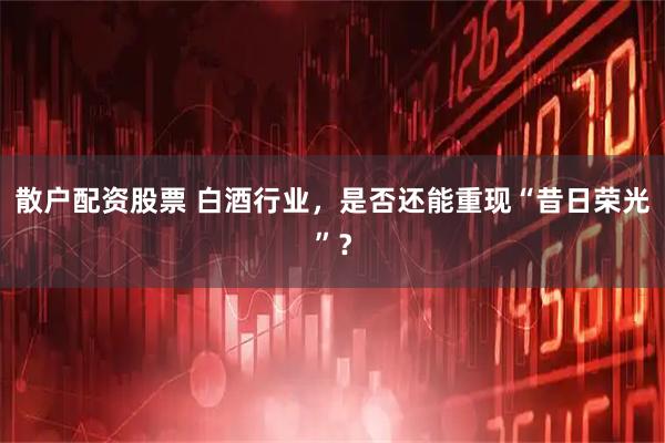 散户配资股票 白酒行业，是否还能重现“昔日荣光”？
