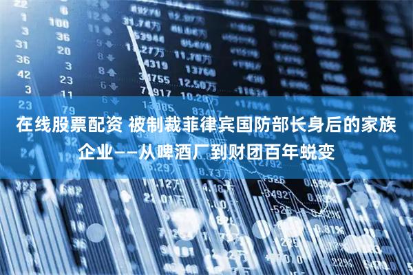 在线股票配资 被制裁菲律宾国防部长身后的家族企业——从啤酒厂到财团百年蜕变