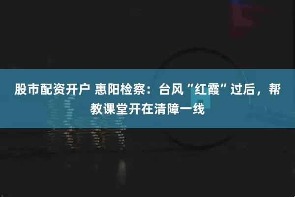 股市配资开户 惠阳检察：台风“红霞”过后，帮教课堂开在清障一线